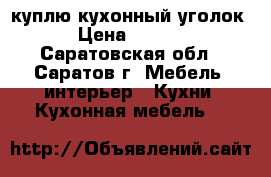 куплю кухонный уголок  › Цена ­ 2 000 - Саратовская обл., Саратов г. Мебель, интерьер » Кухни. Кухонная мебель   